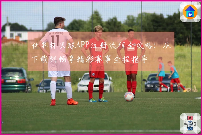 世界杯买球APP注册流程全攻略：从下载到畅享精彩赛事全程指导